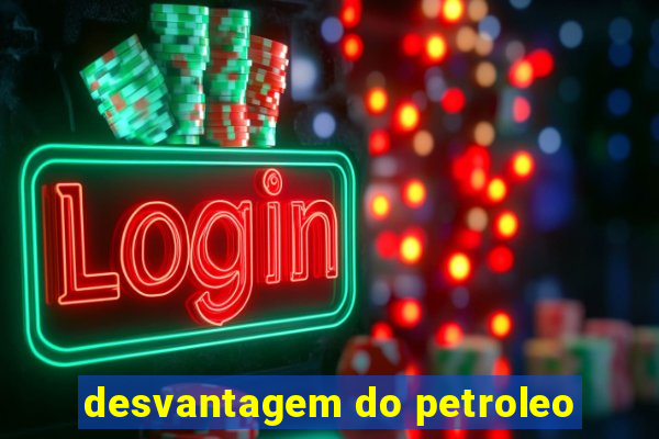 desvantagem do petroleo